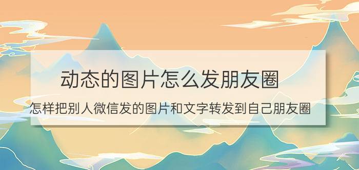 动态的图片怎么发朋友圈 怎样把别人微信发的图片和文字转发到自己朋友圈？